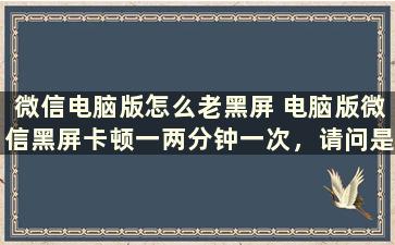 微信电脑版怎么老黑屏 电脑版微信黑屏卡顿一两分钟一次，请问是什么情况，怎么处理呢